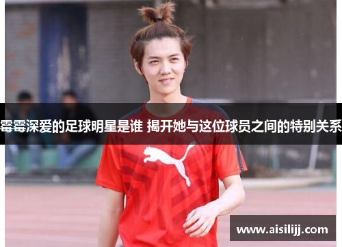 霉霉深爱的足球明星是谁 揭开她与这位球员之间的特别关系