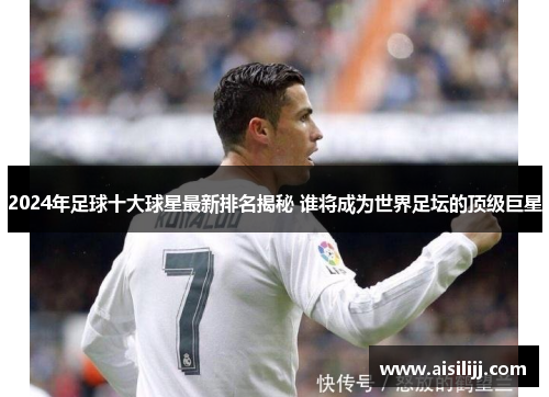 2024年足球十大球星最新排名揭秘 谁将成为世界足坛的顶级巨星